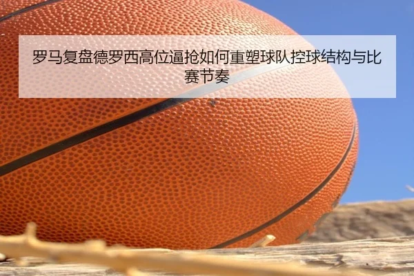 罗马复盘德罗西高位逼抢如何重塑球队控球结构与比赛节奏