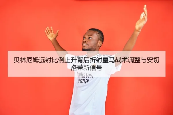 贝林厄姆远射比例上升背后折射皇马战术调整与安切洛蒂新信号