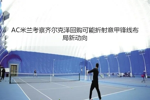 AC米兰考察齐尔克泽回购可能折射意甲锋线布局新动向