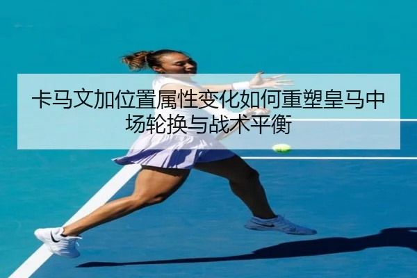 卡马文加位置属性变化如何重塑皇马中场轮换与战术平衡